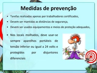 Medidas de prevenção
• Tarefas realizadas apenas por trabalhadores certificados,
• Devem ser mantidas as distâncias de segurança,
• Devem ser usados equipamentos e meios de proteção adequados,

• Nos locais molhados, deve usar-se
sempre

aparelhos portáteis

de

tensão inferior ou igual a 24 volts e
protegidos
diferenciais

por

disjuntores

 