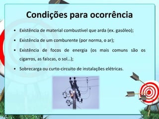 Condições para ocorrência
• Existência de material combustível que arda (ex. gasóleo);

• Existência de um comburente (por norma, o ar);
• Existência de focos de energia (os mais comuns são os
cigarros, as faíscas, o sol…);

• Sobrecarga ou curto-circuito de instalações elétricas.

 