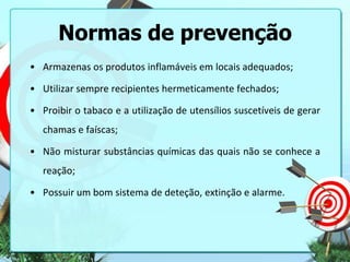 Normas de prevenção
• Armazenas os produtos inflamáveis em locais adequados;

• Utilizar sempre recipientes hermeticamente fechados;
• Proibir o tabaco e a utilização de utensílios suscetíveis de gerar
chamas e faíscas;

• Não misturar substâncias químicas das quais não se conhece a
reação;
• Possuir um bom sistema de deteção, extinção e alarme.

 