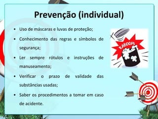 Prevenção (individual)
• Uso de máscaras e luvas de proteção;
• Conhecimento das regras e símbolos de

segurança;
• Ler sempre rótulos e instruções de
manuseamento;

• Verificar

o

prazo

de

validade

das

substâncias usadas;
• Saber os procedimentos a tomar em caso
de acidente.

 