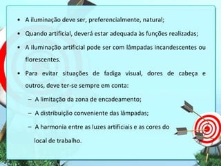 • A iluminação deve ser, preferencialmente, natural;
• Quando artificial, deverá estar adequada às funções realizadas;
• A iluminação artificial pode ser com lâmpadas incandescentes ou
florescentes.
• Para evitar situações de fadiga visual, dores de cabeça e
outros, deve ter-se sempre em conta:
– A limitação da zona de encadeamento;
– A distribuição conveniente das lâmpadas;
– A harmonia entre as luzes artificiais e as cores do

local de trabalho.

 