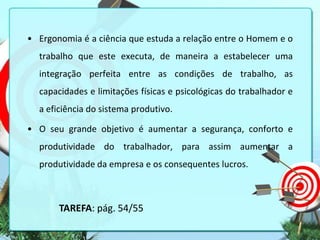 • Ergonomia é a ciência que estuda a relação entre o Homem e o
trabalho que este executa, de maneira a estabelecer uma
integração perfeita entre as condições de trabalho, as

capacidades e limitações físicas e psicológicas do trabalhador e
a eficiência do sistema produtivo.
• O seu grande objetivo é aumentar a segurança, conforto e

produtividade do trabalhador, para assim aumentar a
produtividade da empresa e os consequentes lucros.

TAREFA: pág. 54/55

 
