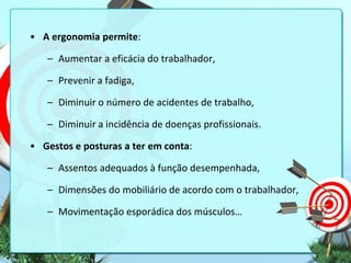 • A ergonomia permite:
– Aumentar a eficácia do trabalhador,
– Prevenir a fadiga,
– Diminuir o número de acidentes de trabalho,
– Diminuir a incidência de doenças profissionais.
• Gestos e posturas a ter em conta:
– Assentos adequados à função desempenhada,
– Dimensões do mobiliário de acordo com o trabalhador,
– Movimentação esporádica dos músculos…

 