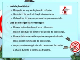 • Instalação elétrica:
– Respeita as regras (legislação própria),
– Sem risco de incêndio/explosão/contacto,
– Cabos fora do acesso pedonal ou presos ao chão.
• Vias de emergência / evacuação:

– Devem estar desobstruídas e utilizáveis,
– Devem conduzir ao exterior ou zonas de segurança,
– Deve existir uma saída rápida e sempre sinalizada,

– Deve existir iluminação de segurança,
– As portas de emergência não devem ser fechadas
à chave durante o horário de trabalho.

 