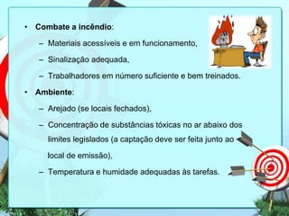 • Combate a incêndio:
– Materiais acessíveis e em funcionamento,
– Sinalização adequada,
– Trabalhadores em número suficiente e bem treinados.
• Ambiente:
– Arejado (se locais fechados),
– Concentração de substâncias tóxicas no ar abaixo dos
limites legislados (a captação deve ser feita junto ao
local de emissão),

– Temperatura e humidade adequadas às tarefas.

 