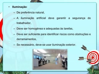 • Iluminação:
– De preferência natural,
– A iluminação artificial deve garantir a segurança do
trabalhador,
– Deve ser homogénea e adequadas às tarefas,
– Deve ser suficiente para identificar riscos como obstruções e
derramamentos,
– Se necessário, deve-se usar iluminação exterior.

 
