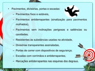 • Pavimentos, divisórias, portas e escadas:
– Pavimentos fixos e estáveis,
– Pavimentos antiderrapantes (sinalização para pavimentos
molhados),
– Pavimentos sem inclinações perigosas e saliências ou
cavidades,

– Resistentes às substâncias usadas na atividade,
– Divisórias transparentes assinaladas,
– Portas de correr com dispositivos de segurança;

– Escadas com corrimãos e antiderrapantes,
– Marcações antiderrapantes nas esquinas dos degraus.

 