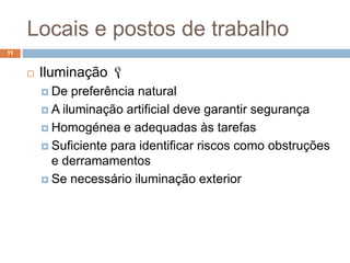 Locais e postos de trabalho
11


        Iluminação 
          De  preferência natural
          A iluminação artificial deve garantir segurança

          Homogénea e adequadas às tarefas

          Suficiente para identificar riscos como obstruções
           e derramamentos
          Se necessário iluminação exterior
 