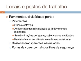 Locais e postos de trabalho
13


        Pavimentos, divisórias e portas
          Pavimentos
            Fixos e estáveis
            Antiderrapantes (sinalização para pavimentos
             molhados)
            Sem inclinações perigosas, saliências ou cavidades
            Resistentes as substâncias usadas na actividade

          Divisóriastransparentes assinaladas
          Portas de correr com dispositivos de segurança
 