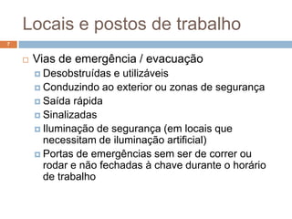 Locais e postos de trabalho
7


       Vias de emergência / evacuação
         Desobstruídas  e utilizáveis
         Conduzindo ao exterior ou zonas de segurança
         Saída rápida
         Sinalizadas
         Iluminação de segurança (em locais que
          necessitam de iluminação artificial)
         Portas de emergências sem ser de correr ou
          rodar e não fechadas à chave durante o horário
          de trabalho
 