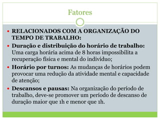 Fatores
 RELACIONADOS COM A ORGANIZAÇÃO DO
TEMPO DE TRABALHO:
 Duração e distribuição do horário de trabalho:
Uma carga horária acima de 8 horas impossibilita a
recuperação física e mental do indivíduo;
 Horário por turnos: As mudanças de horários podem
provocar uma redução da atividade mental e capacidade
de atenção;
 Descansos e pausas: Na organização do período de
trabalho, deve-se promover um período de descanso de
duração maior que 1h e menor que 1h.
 