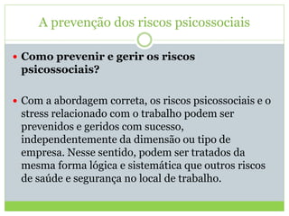 A prevenção dos riscos psicossociais
 Como prevenir e gerir os riscos
psicossociais?
 Com a abordagem correta, os riscos psicossociais e o
stress relacionado com o trabalho podem ser
prevenidos e geridos com sucesso,
independentemente da dimensão ou tipo de
empresa. Nesse sentido, podem ser tratados da
mesma forma lógica e sistemática que outros riscos
de saúde e segurança no local de trabalho.
 