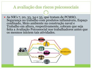 A avaliação dos riscos psicossociais
 As NR’s 7, 20, 33, 34 e 35, que tratam de PCMSO,
Segurança no trabalho com produtos inflamáveis, Espaço
confinado, Meio ambiente na construção naval e
Trabalho em altura, respectivamente, cobram que seja
feita a Avaliação Psicossocial nos trabalhadores antes que
os mesmos iniciem tais atividades.
 