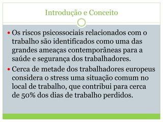 Introdução e Conceito
 Os riscos psicossociais relacionados com o
trabalho são identificados como uma das
grandes ameaças contemporâneas para a
saúde e segurança dos trabalhadores.
 Cerca de metade dos trabalhadores europeus
considera o stress uma situação comum no
local de trabalho, que contribui para cerca
de 50% dos dias de trabalho perdidos.
 