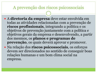 A prevenção dos riscos psicossociais
 A diretoria da empresa deve estar envolvida em
todas as atividades relacionadas com a prevenção de
riscos profissionais, integrando a política e os
objetivos de prevenção juntamente com a política e
objetivos gerais da empresa e desenvolvendo, a partir
dos mesmos, os planos e programas de
prevenção, os quais deverá aprovar e promover.
 Na relação dos riscos psicossociais, os esforços
devem ser direcionados no sentido de conseguir boas
relações humanas e um bom clima social na
empresa.
 