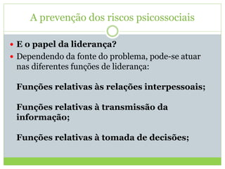 A prevenção dos riscos psicossociais
 E o papel da liderança?
 Dependendo da fonte do problema, pode-se atuar
nas diferentes funções de liderança:
Funções relativas às relações interpessoais;
Funções relativas à transmissão da
informação;
Funções relativas à tomada de decisões;
 