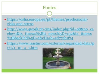 Fontes
 https://osha.europa.eu/pt/themes/psychosocial-
risks-and-stress
 http://www.4work.pt/cms/index.php?id=98&no_ca
che=1&tx_ttnews%5Btt_news%5D=132&tx_ttnews
%5BbackPid%5D=1&cHash=ed77eb1f74
 https://www.isastur.com/external/seguridad/data/p
t/1/1_10_4_1.htm
 