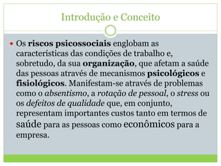 Introdução e Conceito
 Os riscos psicossociais englobam as
características das condições de trabalho e,
sobretudo, da sua organização, que afetam a saúde
das pessoas através de mecanismos psicológicos e
fisiológicos. Manifestam-se através de problemas
como o absentismo, a rotação de pessoal, o stress ou
os defeitos de qualidade que, em conjunto,
representam importantes custos tanto em termos de
saúde para as pessoas como econômicos para a
empresa.
 