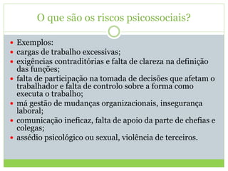 O que são os riscos psicossociais?
 Exemplos:
 cargas de trabalho excessivas;
 exigências contraditórias e falta de clareza na definição
das funções;
 falta de participação na tomada de decisões que afetam o
trabalhador e falta de controlo sobre a forma como
executa o trabalho;
 má gestão de mudanças organizacionais, insegurança
laboral;
 comunicação ineficaz, falta de apoio da parte de chefias e
colegas;
 assédio psicológico ou sexual, violência de terceiros.
 