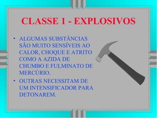 CLASSE 1 - EXPLOSIVOS
• ALGUMAS SUBSTÂNCIAS
SÃO MUITO SENSÍVEIS AO
CALOR, CHOQUE E ATRITO
COMO A AZIDA DE
CHUMBO E FULMINATO DE
MERCÚRIO.
• OUTRAS NECESSITAM DE
UM INTENSIFICADOR PARA
DETONAREM.
 