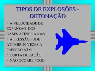 TIPOS DE EXPLOSÕES -TIPOS DE EXPLOSÕES -
DETONAÇÃODETONAÇÃO
• A VELOCIDADE DE
EXPANSÃO DOS
GASES ATINGE A Km/s.
• A PRESSÃO PODE
ATINGIR 20 VEZES A
PRESSÃO ATM.
• CURTA DURAÇÃO.
• NÃO OCORRE FOGO.
 