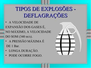 TIPOS DE EXPLOSÕES -TIPOS DE EXPLOSÕES -
DEFLAGRAÇÕESDEFLAGRAÇÕES
• A VELOCIDADE DE
EXPANSÃO DOS GASES É,
NO MÁXIMO, A VELOCIDADE
DO SOM (340 m/s).
• A PRESSÃO MÁXIMA É
DE 1 Bar.
• LONGA DURAÇÃO.
• PODE OCORRE FOGO.
 