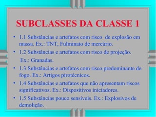 SUBCLASSES DA CLASSE 1
• 1.1 Substâncias e artefatos com risco de explosão em
massa. Ex.: TNT, Fulminato de mercúrio.
• 1.2 Substâncias e artefatos com risco de projeção.
Ex.: Granadas.
• 1.3 Substâncias e artefatos com risco predominante de
fogo. Ex.: Artigos pirotécnicos.
• 1.4 Substâncias e artefatos que não apresentam riscos
significativos. Ex.: Dispositivos iniciadores.
• 1.5 Substâncias pouco sensíveis. Ex.: Explosivos de
demolição.
 