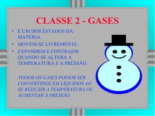CLASSE 2 - GASES
• É UM DOS ESTADOS DA
MATÉRIA.
• MOVEM-SE LIVREMENTE.
• EXPANDEM E CONTRAEM
QUANDO SE ALTERA A
TEMPERATURA E A PRESSÃO.
TODOS OS GASES PODEM SER
CONVERTIDOS EM LÍQUIDOS AO
SE REDUZIR A TEMPERATURA OU
AUMENTAR A PRESSÃO.
 
