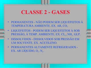 CLASSE 2 - GASES
• PERMANENTES - NÃO PODEM SER LIQUEFEITOS À
TEMPERATURA AMBIENTE. EX. AR, CO2.
• LIQUEFEITOS - PODEM SER LIQUEFEITOS À SOB
PRESSÃO, À TEMP. AMBIENTE. EX. CL2, NH3, GLP.
• DISSOLVIDOS - DISSOLVIDOS SOB PRESSÃO EM
UM SOLVENTE. EX. ACETILENO.
• PERMANENTES ALTAMENTE REFRIGERADOS -
EX. AR LÍQUIDO, O2, N2.
 