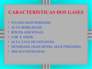 CARACTERÍSTICAS DOS GASES
• ESTADO MAIS PERIGOSO.
• ALTA MOBILIDADE.
• RISCOS ADICIONAIS.
• COR E ODOR.
• ALTA TAXA DE EXPANSÃO.
• DENSIDADE (MAIS DENSO, MAIS PERIGOSO).
• ÁREAS CONFINADAS.
 