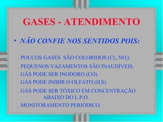 GASES - ATENDIMENTO
• NÃO CONFIE NOS SENTIDOS POIS:
. POUCOS GASES SÃO COLORIDOS (Cl2, NO2).
. PEQUENOS VAZAMENTOS SÃO INAUDÍVEIS.
. GÁS PODE SER INODORO (CO).
. GÁS PODE INIBIR O OLFATO (H2S).
. GÁS PODE SER TÓXICO EM CONCENTRAÇÃO
ABAIXO DO L.P.O.
. MONITORAMENTO PERIÓDICO.
 