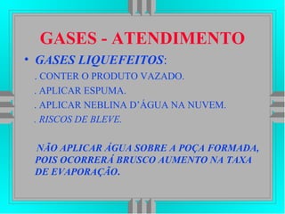GASES - ATENDIMENTO
• GASES LIQUEFEITOS:
. CONTER O PRODUTO VAZADO.
. APLICAR ESPUMA.
. APLICAR NEBLINA D’ÁGUA NA NUVEM.
. RISCOS DE BLEVE.
NÃO APLICAR ÁGUA SOBRE A POÇA FORMADA,
POIS OCORRERÁ BRUSCO AUMENTO NA TAXA
DE EVAPORAÇÃO.
 