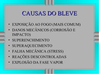 CAUSAS DO BLEVECAUSAS DO BLEVE
• EXPOSIÇÃO AO FOGO (MAIS COMUM)
• DANOS MECÂNICOS (CORROSÃO E
IMPACTO)
• SUPERENCHIMENTO
• SUPERAQUECIMENTO
• FALHA MECÂNICA (STRESS)
• REAÇÕES DESCONTROLADAS
• EXPLOSÃO DA FASE VAPOR
 