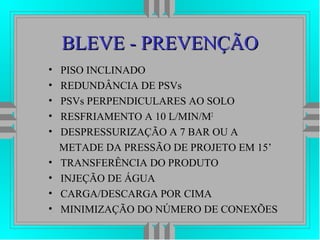 BLEVE - PREVENÇÃOBLEVE - PREVENÇÃO
• PISO INCLINADO
• REDUNDÂNCIA DE PSVs
• PSVs PERPENDICULARES AO SOLO
• RESFRIAMENTO A 10 L/MIN/M2
• DESPRESSURIZAÇÃO A 7 BAR OU A
METADE DA PRESSÃO DE PROJETO EM 15’
• TRANSFERÊNCIA DO PRODUTO
• INJEÇÃO DE ÁGUA
• CARGA/DESCARGA POR CIMA
• MINIMIZAÇÃO DO NÚMERO DE CONEXÕES
 