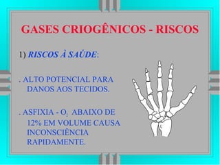 GASES CRIOGÊNICOS - RISCOS
1) RISCOS À SAÚDE:
. ALTO POTENCIAL PARA
DANOS AOS TECIDOS.
. ASFIXIA - O2 ABAIXO DE
12% EM VOLUME CAUSA
INCONSCIÊNCIA
RAPIDAMENTE.
 