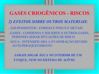 GASES CRIOGÊNICOS - RISCOS
2) EFEITOS SOBRE OUTROS MATERIAIS:
. EQUIPAMENTOS - ENRIGECE PNEUS E METAIS.
. GASES - CONDENSA E SOLIDIFICA OUTROS GASES,
PODENDO GERAR SITUAÇÕES DE RISCO.
. ÁGUA - INTENSIFICARÁ A EVAPORAÇÃO DEVIDO
AO SUPERAQUECIMENTO
JAMAIS JOGAR ÁGUA NO INTERIOR DE UM
TANQUE, NEM NO SISTEMA DE ALÍVIO.
 