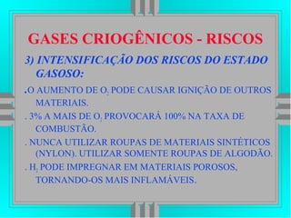 GASES CRIOGÊNICOS - RISCOS
3) INTENSIFICAÇÃO DOS RISCOS DO ESTADO
GASOSO:
.O AUMENTO DE O2 PODE CAUSAR IGNIÇÃO DE OUTROS
MATERIAIS.
. 3% A MAIS DE O2 PROVOCARÁ 100% NA TAXA DE
COMBUSTÃO.
. NUNCA UTILIZAR ROUPAS DE MATERIAIS SINTÉTICOS
(NYLON). UTILIZAR SOMENTE ROUPAS DE ALGODÃO.
. H2 PODE IMPREGNAR EM MATERIAIS POROSOS,
TORNANDO-OS MAIS INFLAMÁVEIS.
 
