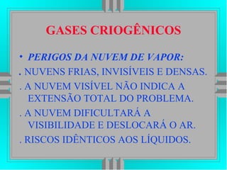GASES CRIOGÊNICOS
• PERIGOS DA NUVEM DE VAPOR:
. NUVENS FRIAS, INVISÍVEIS E DENSAS.
. A NUVEM VISÍVEL NÃO INDICA A
EXTENSÃO TOTAL DO PROBLEMA.
. A NUVEM DIFICULTARÁ A
VISIBILIDADE E DESLOCARÁ O AR.
. RISCOS IDÊNTICOS AOS LÍQUIDOS.
 