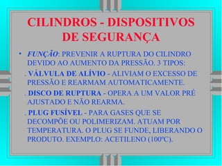 CILINDROS - DISPOSITIVOS
DE SEGURANÇA
• FUNÇÃO: PREVENIR A RUPTURA DO CILINDRO
DEVIDO AO AUMENTO DA PRESSÃO. 3 TIPOS:
. VÁLVULA DE ALÍVIO - ALIVIAM O EXCESSO DE
PRESSÃO E REARMAM AUTOMATICAMENTE.
. DISCO DE RUPTURA - OPERA A UM VALOR PRÉ
AJUSTADO E NÃO REARMA.
. PLUG FUSÍVEL - PARA GASES QUE SE
DECOMPÕE OU POLIMERIZAM. ATUAM POR
TEMPERATURA. O PLUG SE FUNDE, LIBERANDO O
PRODUTO. EXEMPLO: ACETILENO (100ºC).
 