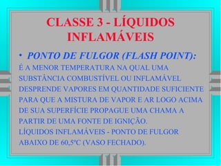 CLASSE 3 - LÍQUIDOS
INFLAMÁVEIS
• PONTO DE FULGOR (FLASH POINT):
É A MENOR TEMPERATURA NA QUAL UMA
SUBSTÂNCIA COMBUSTÍVEL OU INFLAMÁVEL
DESPRENDE VAPORES EM QUANTIDADE SUFICIENTE
PARA QUE A MISTURA DE VAPOR E AR LOGO ACIMA
DE SUA SUPERFÍCIE PROPAGUE UMA CHAMA A
PARTIR DE UMA FONTE DE IGNIÇÃO.
LÍQUIDOS INFLAMÁVEIS - PONTO DE FULGOR
ABAIXO DE 60,5ºC (VASO FECHADO).
 