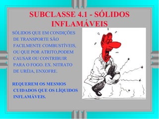 SUBCLASSE 4.1 - SÓLIDOS
INFLAMÁVEIS
SÓLIDOS QUE EM CONDIÇÕES
DE TRANSPORTE SÃO
FACILMENTE COMBUSTÍVEIS,
OU QUE POR ATRITO,PODEM
CAUSAR OU CONTRIBUIR
PARA O FOGO. EX. NITRATO
DE URÉIA, ENXOFRE.
REQUEREM OS MESMOS
CUIDADOS QUE OS LÍQUIDOS
INFLAMÁVEIS.
 