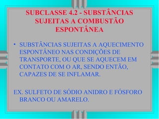 SUBCLASSE 4.2 - SUBSTÂNCIAS
SUJEITAS A COMBUSTÃO
ESPONTÂNEA
• SUBSTÂNCIAS SUJEITAS A AQUECIMENTO
ESPONTÂNEO NAS CONDIÇÕES DE
TRANSPORTE, OU QUE SE AQUECEM EM
CONTATO COM O AR, SENDO ENTÃO,
CAPAZES DE SE INFLAMAR.
EX. SULFETO DE SÓDIO ANIDRO E FÓSFORO
BRANCO OU AMARELO.
 