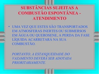 SUBSTÂNCIAS SUJEITAS A
COMBUSTÃO ESPONTÂNEA -
ATENDIMENTO
• UMA VEZ QUE ESTES SÃO TRANSPORTADOS
EM ATMOSFERAS INERTES OU SUBMERSOS
EM ÁGUA OU QUEROSENE, A PERDA DA FASE
LÍQUIDA ACARRETARÁ NA SUA
COMBUSTÃO.
PORTANTO, A ESTANQUEIDADE DO
VAZAMENTO DEVERÁ SER ADOTADA
PRIORITARIAMENTE.
 