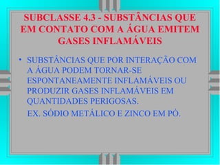SUBCLASSE 4.3 - SUBSTÂNCIAS QUE
EM CONTATO COM A ÁGUA EMITEM
GASES INFLAMÁVEIS
• SUBSTÂNCIAS QUE POR INTERAÇÃO COM
A ÁGUA PODEM TORNAR-SE
ESPONTANEAMENTE INFLAMÁVEIS OU
PRODUZIR GASES INFLAMÁVEIS EM
QUANTIDADES PERIGOSAS.
EX. SÓDIO METÁLICO E ZINCO EM PÓ.
 