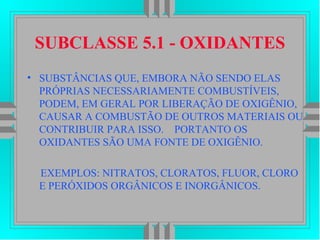 SUBCLASSE 5.1 - OXIDANTES
• SUBSTÂNCIAS QUE, EMBORA NÃO SENDO ELAS
PRÓPRIAS NECESSARIAMENTE COMBUSTÍVEIS,
PODEM, EM GERAL POR LIBERAÇÃO DE OXIGÊNIO,
CAUSAR A COMBUSTÃO DE OUTROS MATERIAIS OU
CONTRIBUIR PARA ISSO. PORTANTO OS
OXIDANTES SÃO UMA FONTE DE OXIGÊNIO.
EXEMPLOS: NITRATOS, CLORATOS, FLUOR, CLORO
E PERÓXIDOS ORGÂNICOS E INORGÂNICOS.
 