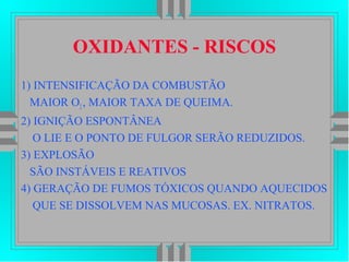 OXIDANTES - RISCOS
1) INTENSIFICAÇÃO DA COMBUSTÃO
MAIOR O2, MAIOR TAXA DE QUEIMA.
2) IGNIÇÃO ESPONTÂNEA
O LIE E O PONTO DE FULGOR SERÃO REDUZIDOS.
3) EXPLOSÃO
SÃO INSTÁVEIS E REATIVOS
4) GERAÇÃO DE FUMOS TÓXICOS QUANDO AQUECIDOS
QUE SE DISSOLVEM NAS MUCOSAS. EX. NITRATOS.
 