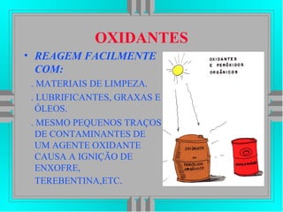 OXIDANTES
• REAGEM FACILMENTE
COM:
. MATERIAIS DE LIMPEZA.
. LUBRIFICANTES, GRAXAS E
ÓLEOS.
. MESMO PEQUENOS TRAÇOS
DE CONTAMINANTES DE
UM AGENTE OXIDANTE
CAUSA A IGNIÇÃO DE
ENXOFRE,
TEREBENTINA,ETC.
 
