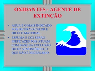 OXIDANTES - AGENTE DE
EXTINÇÃO
• ÁGUA É O MAIS INDICADO
POIS RETIRA O CALOR E
DILUI O MATERIAL.
• ESPUMA E CO2 SERÃO
INEFICAZES POIS ATUAM
COM BASE NA EXCLUSÃO
DO O2 ATMOSFÉRICO, O
QUE NÃO É NECESSÁRIO.
 