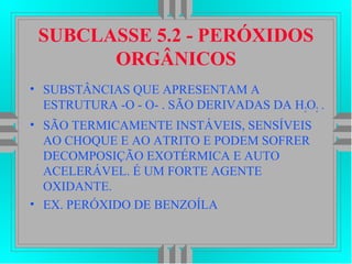 SUBCLASSE 5.2 - PERÓXIDOS
ORGÂNICOS
• SUBSTÂNCIAS QUE APRESENTAM A
ESTRUTURA -O - O- . SÃO DERIVADAS DA H2O2 .
• SÃO TERMICAMENTE INSTÁVEIS, SENSÍVEIS
AO CHOQUE E AO ATRITO E PODEM SOFRER
DECOMPOSIÇÃO EXOTÉRMICA E AUTO
ACELERÁVEL. É UM FORTE AGENTE
OXIDANTE.
• EX. PERÓXIDO DE BENZOÍLA
 
