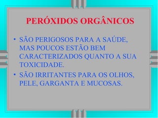 PERÓXIDOS ORGÂNICOS
• SÃO PERIGOSOS PARA A SAÚDE,
MAS POUCOS ESTÃO BEM
CARACTERIZADOS QUANTO A SUA
TOXICIDADE.
• SÃO IRRITANTES PARA OS OLHOS,
PELE, GARGANTA E MUCOSAS.
 